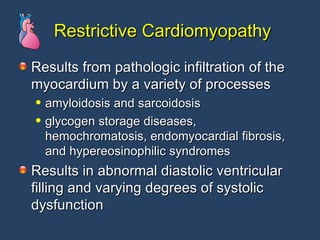 Restrictive Cardiomyopathy Results from pathologic infiltration of the myocardium by a variety of processes  amyloidosis and sarcoidosis glycogen storage diseases, hemochromatosis, endomyocardial fibrosis, and hypereosinophilic syndromes  Results in abnormal diastolic ventricular filling and varying degrees of systolic dysfunction 