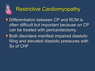 Restrictive Cardiomyopathy Differentiation between CP and RCM is often difficult but important because on CP can be treated with pericardiectomy. Both disorders manifest impaired diastolic filing and elevated diastolic pressures with Sx of CHF 