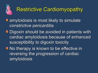 Restrictive Cardiomyopathy amyloidosis is most likely to simulate constrictive pericarditis  Digoxin should be avoided in patients with cardiac amyloidosis because of enhanced susceptibility to digoxin toxicity No therapy is known to be effective in reversing the progression of cardiac amyloidosis 