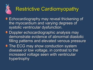 Restrictive Cardiomyopathy Echocardiography may reveal thickening of the myocardium and varying degrees of systolic ventricular dysfunction.  Doppler echocardiographic analysis may demonstrate evidence of abnormal diastolic filling patterns and elevated venous pressure The ECG may show conduction system disease or low voltage, in contrast to the increased voltage seen with ventricular hypertrophy 