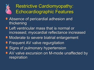 Restrictive Cardiomyopathy: Echocardiographic Features Absence of pericardial adhesion and thickening  Left ventricular mass that is normal or increased; myocardial reflectance increased  Moderate to severe biatrial enlargement  Frequent AV valve regurgitation  Signs of pulmonary hypertension  AV valve excursion on M-mode unaffected by respiration 