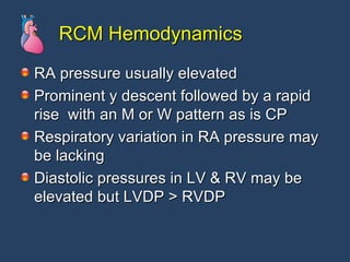 RCM Hemodynamics RA pressure usually elevated Prominent y descent followed by a rapid rise  with an M or W pattern as is CP Respiratory variation in RA pressure may be lacking Diastolic pressures in LV & RV may be elevated but LVDP > RVDP 