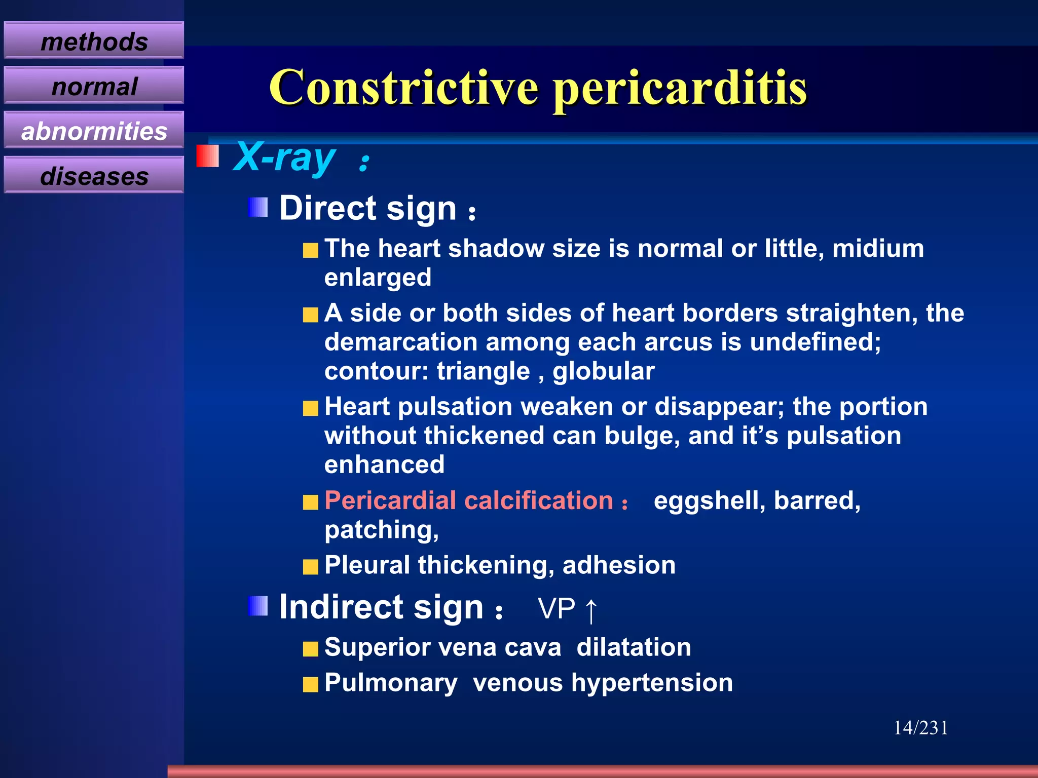 Constrictive pericarditis X-ray  ： Direct sign ： The heart shadow size is normal or little, midium enlarged A side or both sides of heart borders straighten, the demarcation among each arcus is undefined; contour: triangle , globular Heart pulsation weaken or disappear; the portion without thickened can bulge, and it’s pulsation enhanced Pericardial calcification ： eggshell, barred, patching,  Pleural thickening, adhesion Indirect sign ： VP ↑ Superior vena cava  dilatation Pulmonary  venous hypertension /231 胸膜肥厚 methods normal abnormities diseases 