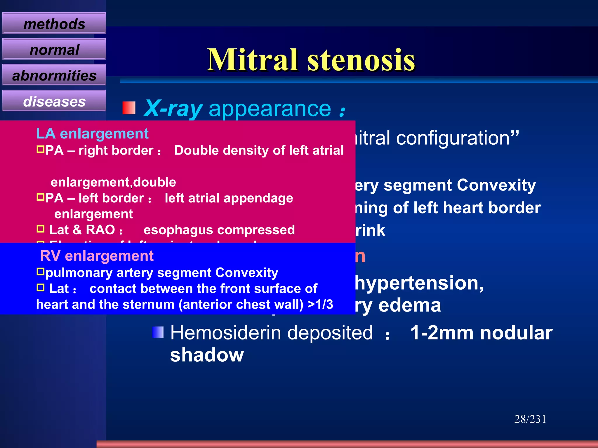 Mitral stenosis X-ray  appearance ： Cardiac type ：“ mitral configuration ” LA & RV enlarged -------  pulmonary artery segment Convexity  LV shrink, Straightening of left heart border ------- Aortic knob shrink valvular calcification Pulmonary venous hypertension, interstitial pulmonary edema Hemosiderin deposited   ： 1-2mm nodular shadow /231 LA enlargement PA – right border ： Double density of left atrial  enlargement , double PA – left border ： left atrial appendage  enlargement Lat & RAO ：  esophagus compressed Elevation of left mainstem bronchus   RV enlargement pulmonary artery segment Convexity Lat ： contact between the front surface of heart and the sternum (anterior chest wall) >1/3   methods normal abnormities diseases 