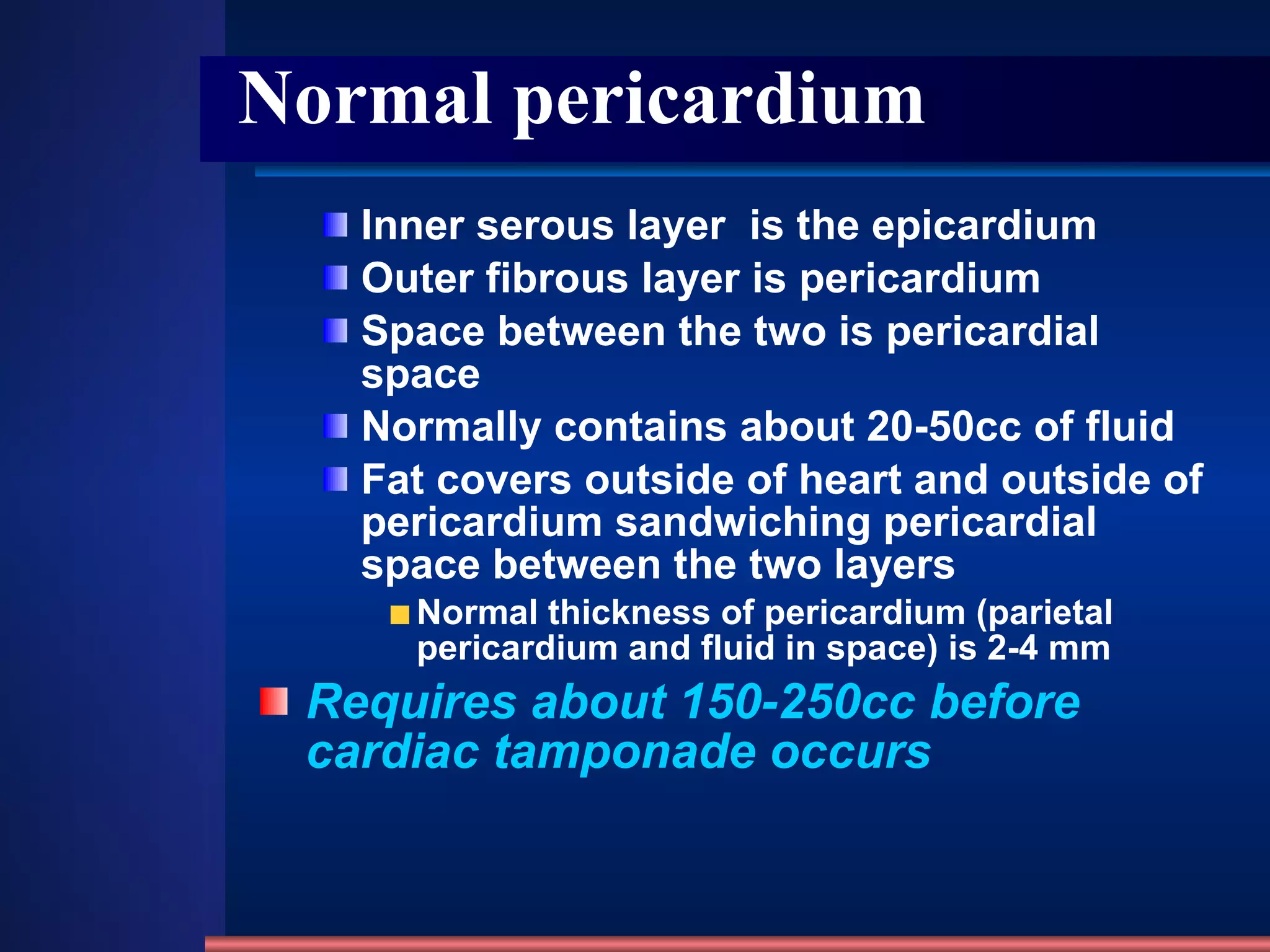 Normal pericardium Inner serous layer  is the epicardium  Outer fibrous layer is pericardium  Space between the two is pericardial space  Normally contains about 20-50cc of fluid  Fat covers outside of heart and outside of pericardium sandwiching pericardial space between the two layers  Normal thickness of pericardium (parietal pericardium and fluid in space) is 2-4 mm  Requires about 150-250cc before cardiac tamponade occurs  