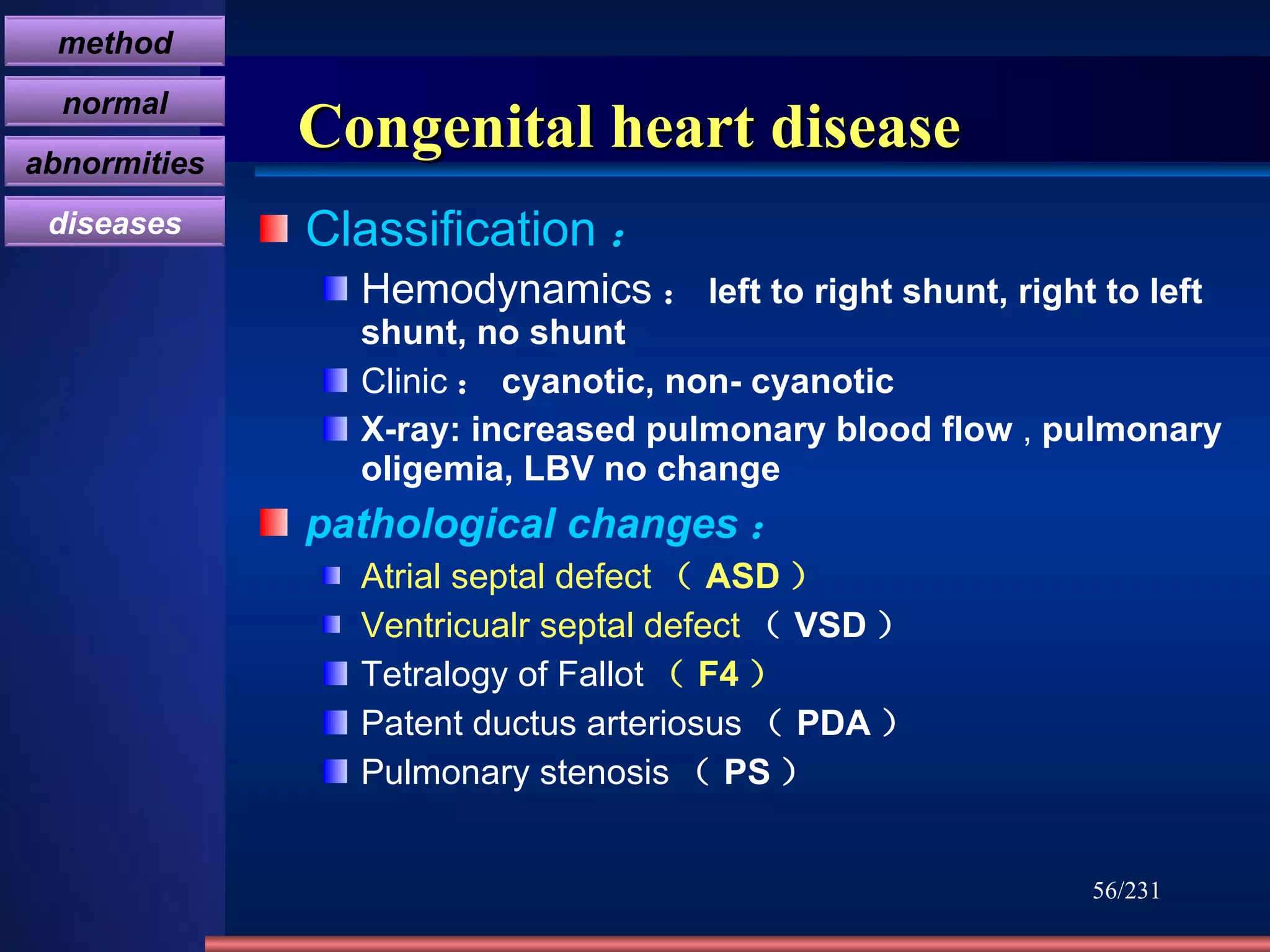 Congenital heart disease Classification ： Hemodynamics ： left to right shunt, right to left shunt, no shunt Clinic ： cyanotic, non- cyanotic X-ray: increased pulmonary blood flow  ,  pulmonary oligemia, LBV no change pathological changes ： Atrial septal defect （ ASD ） Ventricualr septal defect （ VSD ） Tetralogy of Fallot （ F4 ） Patent ductus arteriosus （ PDA ） Pulmonary stenosis （ PS ） /231 method normal abnormities diseases 