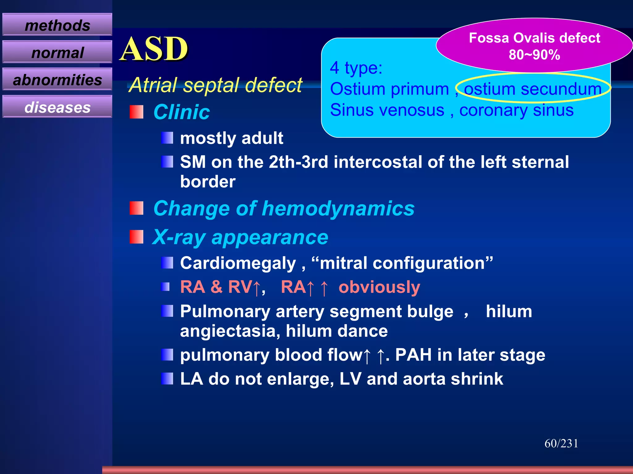 ASD Clinic mostly adult  SM on the 2th-3rd intercostal of the left sternal border Change of hemodynamics X-ray appearance Cardiomegaly , “mitral configuration” RA & RV↑ ,  RA↑ ↑   obviously Pulmonary artery segment bulge  ， hilum angiectasia, hilum dance pulmonary blood flow↑ ↑. PAH in later stage LA do not enlarge, LV and aorta shrink /231 4 type: Ostium primum , ostium secundum Sinus venosus , coronary sinus Fossa Ovalis defect 80~90% Atrial septal defect methods normal abnormities diseases 