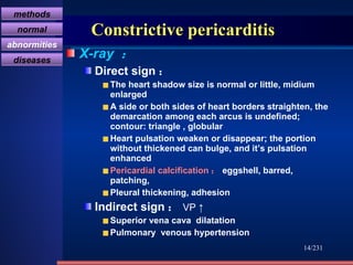 Constrictive pericarditis X-ray  ： Direct sign ： The heart shadow size is normal or little, midium enlarged A side or both sides of heart borders straighten, the demarcation among each arcus is undefined; contour: triangle , globular Heart pulsation weaken or disappear; the portion without thickened can bulge, and it’s pulsation enhanced Pericardial calcification ： eggshell, barred, patching,  Pleural thickening, adhesion Indirect sign ： VP ↑ Superior vena cava  dilatation Pulmonary  venous hypertension /231 胸膜肥厚 methods normal abnormities diseases 