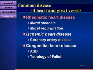 Common disease    of heart and great vessels Rheumatic heart disease Mitral stenosis Mitral regurgitation Ischemic heart disease  Coronary artery disease   Congenitial heart disease  ASD Tetralogy of Fallot   /231 method normal abnormities diseases 