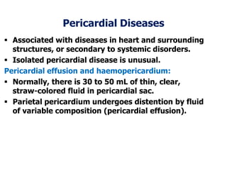 Pericardial Diseases
 Associated with diseases in heart and surrounding
structures, or secondary to systemic disorders.
 Isolated pericardial disease is unusual.
Pericardial effusion and haemopericardium:
 Normally, there is 30 to 50 mL of thin, clear,
straw-colored fluid in pericardial sac.
 Parietal pericardium undergoes distention by fluid
of variable composition (pericardial effusion).
 