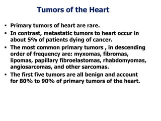 Tumors of the Heart
 Primary tumors of heart are rare.
 In contrast, metastatic tumors to heart occur in
about 5% of patients dying of cancer.
 The most common primary tumors , in descending
order of frequency are: myxomas, fibromas,
lipomas, papillary fibroelastomas, rhabdomyomas,
angiosarcomas, and other sarcomas.
 The first five tumors are all benign and account
for 80% to 90% of primary tumors of the heart.
 