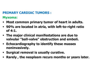 PRIMARY CARDIAC TUMORS :
Myxoma:
 Most common primary tumor of heart in adults.
 90% are located in atria, with left-to-right ratio
of 4:1.
 The major clinical manifestations are due to
valvular "ball-valve" obstruction and emboli.
 Echocardiography to identify these masses
noninvasively.
 Surgical removal is usually curative.
 Rarely , the neoplasm recurs months or years later.
 