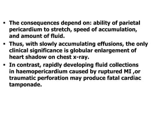  The consequences depend on: ability of parietal
pericardium to stretch, speed of accumulation,
and amount of fluid.
 Thus, with slowly accumulating effusions, the only
clinical significance is globular enlargement of
heart shadow on chest x-ray.
 In contrast, rapidly developing fluid collections
in haemopericardium caused by ruptured MI ,or
traumatic perforation may produce fatal cardiac
tamponade.
 