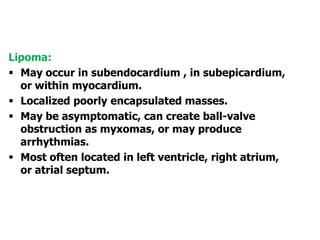 Lipoma:
 May occur in subendocardium , in subepicardium,
or within myocardium.
 Localized poorly encapsulated masses.
 May be asymptomatic, can create ball-valve
obstruction as myxomas, or may produce
arrhythmias.
 Most often located in left ventricle, right atrium,
or atrial septum.
 