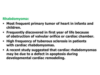 Rhabdomyoma:
 Most frequent primary tumor of heart in infants and
children.
 Frequently discovered in first year of life because
of obstruction of valvular orifice or cardiac chamber.
 High frequency of tuberous sclerosis in patients
with cardiac rhabdomyomas.
 A recent study suggested that cardiac rhabdomyomas
may be due to a defect in apoptosis during
developmental cardiac remodeling.
 