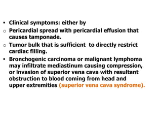  Clinical symptoms: either by
o Pericardial spread with pericardial effusion that
causes tamponade.
o Tumor bulk that is sufficient to directly restrict
cardiac filling.
 Bronchogenic carcinoma or malignant lymphoma
may infiltrate mediastinum causing compression,
or invasion of superior vena cava with resultant
obstruction to blood coming from head and
upper extremities (superior vena cava syndrome).
 