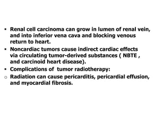  Renal cell carcinoma can grow in lumen of renal vein,
and into inferior vena cava and blocking venous
return to heart.
 Noncardiac tumors cause indirect cardiac effects
via circulating tumor-derived substances ( NBTE ,
and carcinoid heart disease).
 Complications of tumor radiotherapy:
o Radiation can cause pericarditis, pericardial effusion,
and myocardial fibrosis.
 