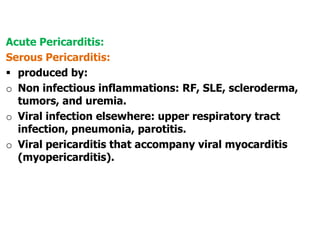 Acute Pericarditis:
Serous Pericarditis:
 produced by:
o Non infectious inflammations: RF, SLE, scleroderma,
tumors, and uremia.
o Viral infection elsewhere: upper respiratory tract
infection, pneumonia, parotitis.
o Viral pericarditis that accompany viral myocarditis
(myopericarditis).
 