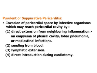 Purulent or Suppurative Pericarditis:
 Invasion of pericardial space by infective organisms
which may reach pericardial cavity by :
(1) direct extension from neighboring inflammation:-
an empyema of pleural cavity, lobar pneumonia,
or mediastinal infections.
(2) seeding from blood.
(3) lymphatic extension.
(4) direct introduction during cardiotomy.
 