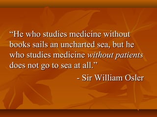 ““He who studies medicine withoutHe who studies medicine without
books sails an uncharted sea, but hebooks sails an uncharted sea, but he
who studies medicinewho studies medicine without patientswithout patients
does not go to sea at all.”does not go to sea at all.”
- Sir William Osler- Sir William Osler
 