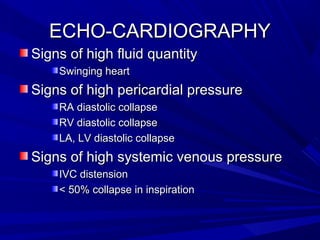 ECHO-CARDIOGRAPHYECHO-CARDIOGRAPHY
Signs of high fluid quantitySigns of high fluid quantity
Swinging heartSwinging heart
Signs of high pericardial pressureSigns of high pericardial pressure
RA diastolic collapseRA diastolic collapse
RV diastolic collapseRV diastolic collapse
LA, LV diastolic collapseLA, LV diastolic collapse
Signs of high systemic venous pressureSigns of high systemic venous pressure
IVC distensionIVC distension
< 50% collapse in inspiration< 50% collapse in inspiration
 
