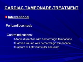 CARDIAC TAMPONADE-TREATMENTCARDIAC TAMPONADE-TREATMENT
InterventionalInterventional
PericardiocentesisPericardiocentesis
Contraindications:Contraindications:
Aortic dissection with hemorrhagic tamponadeAortic dissection with hemorrhagic tamponade
Cardiac trauma with hemorrhagic tamponadeCardiac trauma with hemorrhagic tamponade
Rupture of Left ventricular aneurismRupture of Left ventricular aneurism
 