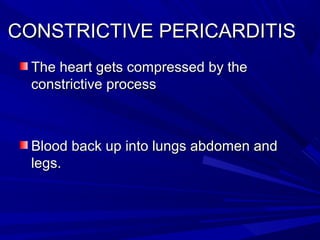 CONSTRICTIVE PERICARDITISCONSTRICTIVE PERICARDITIS
The heart gets compressed by theThe heart gets compressed by the
constrictive processconstrictive process
Blood back up into lungs abdomen andBlood back up into lungs abdomen and
legs.legs.
 