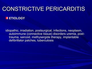 CONSTRICTIVE PERICARDITISCONSTRICTIVE PERICARDITIS
ETIOLOGYETIOLOGY
idiopathic, irradiation, postsurgical, infections, neoplasm,idiopathic, irradiation, postsurgical, infections, neoplasm,
autoimmune (connective tissue) disorders uremia, post-autoimmune (connective tissue) disorders uremia, post-
trauma, sarcoid, methysergide therapy, implantabletrauma, sarcoid, methysergide therapy, implantable
defibrillator patches, tuberculosisdefibrillator patches, tuberculosis
 