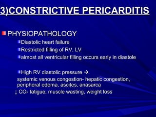 3)CONSTRICTIVE PERICARDITIS3)CONSTRICTIVE PERICARDITIS
PHYSIOPATHOLOGYPHYSIOPATHOLOGY
Diastolic heart failureDiastolic heart failure
Restricted filling of RV, LVRestricted filling of RV, LV
almost all ventricular filling occurs early in diastolealmost all ventricular filling occurs early in diastole
High RV diastolic pressureHigh RV diastolic pressure 
systemic venous congestion- hepatic congestion,systemic venous congestion- hepatic congestion,
peripheral edema, ascites, anasarcaperipheral edema, ascites, anasarca
↓↓ CO- fatigue, muscle wasting, weight lossCO- fatigue, muscle wasting, weight loss
 