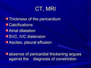CT, MRICT, MRI
Thickness of the pericardiumThickness of the pericardium
CalcificationsCalcifications
Atrial dilatationAtrial dilatation
SVC, IVC distensionSVC, IVC distension
Ascites, pleural effusionAscites, pleural effusion
absence of pericardial thickening arguesabsence of pericardial thickening argues
against the diagnosis of constrictionagainst the diagnosis of constriction
 