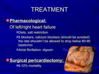 TREATMENTTREATMENT
Pharmacological:Pharmacological:
Of left/right heart failureOf left/right heart failure
Diets, salt restrictionDiets, salt restriction
ß blockers, calcium blockers (should be avoided)ß blockers, calcium blockers (should be avoided)
the rate shouldn’t be allowed to drop below 80-90the rate shouldn’t be allowed to drop below 80-90
beats/minbeats/min
Atrial fibrillation- digoxinAtrial fibrillation- digoxin
Surgical pericardiectomy:Surgical pericardiectomy:
6-12% mortality6-12% mortality
 