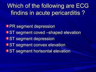 Which of the following are ECGWhich of the following are ECG
findins in acute pericarditis ?findins in acute pericarditis ?
PR segment depressionPR segment depression
ST segment coved –shaped elevationST segment coved –shaped elevation
ST segment depressionST segment depression
ST segment convex elevationST segment convex elevation
ST segment horisontal elevationST segment horisontal elevation
 