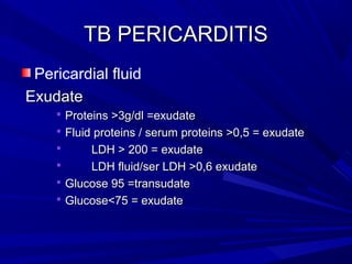 TB PERICARDITISTB PERICARDITIS
Pericardial fluid
ExudateExudate
 Proteins >3g/dl =exudateProteins >3g/dl =exudate
 Fluid proteins / serum proteins >0,5 = exudateFluid proteins / serum proteins >0,5 = exudate
 LDH > 200 = exudateLDH > 200 = exudate
 LDH fluid/ser LDH >0,6 exudateLDH fluid/ser LDH >0,6 exudate
 Glucose 95 =transudateGlucose 95 =transudate
 Glucose<75 = exudateGlucose<75 = exudate
 