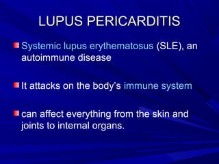 LUPUS PERICARDITISLUPUS PERICARDITIS
Systemic lupus erythematosus (SLE), an
autoimmune disease
It attacks on the body’s immune system
can affect everything from the skin and
joints to internal organs.
 