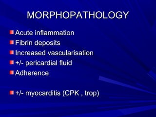 MORPHOPATHOLOGYMORPHOPATHOLOGY
Acute inflammationAcute inflammation
Fibrin depositsFibrin deposits
Increased vascularisationIncreased vascularisation
+/- pericardial fluid+/- pericardial fluid
AdherenceAdherence
+/- myocarditis (CPK , trop)+/- myocarditis (CPK , trop)
 