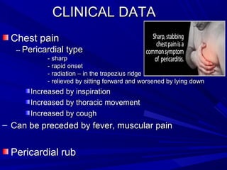 Chest painChest pain
---- Pericardial typePericardial type
- sharp- sharp
- rapid onset- rapid onset
- radiation – in the trapezius ridge- radiation – in the trapezius ridge
- relieved by sitting forward and worsened by lying down- relieved by sitting forward and worsened by lying down
Increased by inspirationIncreased by inspiration
Increased by thoracic movementIncreased by thoracic movement
Increased by coughIncreased by cough
– Can be preceded by fever, muscular painCan be preceded by fever, muscular pain
Pericardial rubPericardial rub
CLINICAL DATACLINICAL DATA
 