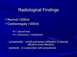 Radiological FindingsRadiological Findings
Normal <200mlNormal <200ml
Cardiomegaly >200mlCardiomegaly >200ml
+/- pleural fluid+/- pleural fluid
+/- pulmonary / mediastinal+/- pulmonary / mediastinal
- occasionally – small pulmonary infiltration or pleural- occasionally – small pulmonary infiltration or pleural
effusion (viral infection)effusion (viral infection)
- bacterial – in conjunction with pneumonia- bacterial – in conjunction with pneumonia
 