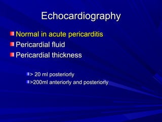 EchocardiographyEchocardiography
Normal in acute pericarditisNormal in acute pericarditis
Pericardial fluidPericardial fluid
Pericardial thicknessPericardial thickness
> 20 ml posteriorly> 20 ml posteriorly
>200ml anteriorly and posteriorly>200ml anteriorly and posteriorly
 