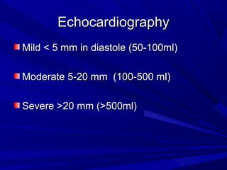 EchocardiographyEchocardiography
Mild < 5 mm in diastole (50-100ml)Mild < 5 mm in diastole (50-100ml)
Moderate 5-20 mm (100-500 ml)Moderate 5-20 mm (100-500 ml)
Severe >20 mm (>500ml)Severe >20 mm (>500ml)
 