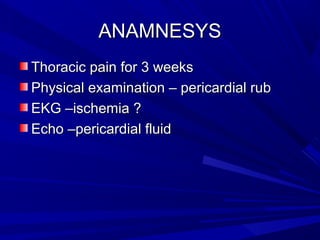 ANAMNESYSANAMNESYS
Thoracic pain for 3 weeksThoracic pain for 3 weeks
Physical examination – pericardial rubPhysical examination – pericardial rub
EKG –ischemia ?EKG –ischemia ?
Echo –pericardial fluidEcho –pericardial fluid
 