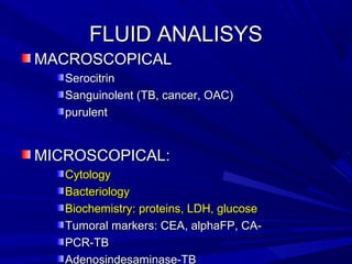 FLUID ANALISYSFLUID ANALISYS
MACROSCOPICALMACROSCOPICAL
SerocitrinSerocitrin
Sanguinolent (TB, cancer, OAC)Sanguinolent (TB, cancer, OAC)
purulentpurulent
MICROSCOPICAL:MICROSCOPICAL:
CytologyCytology
BacteriologyBacteriology
Biochemistry: proteins, LDH, glucoseBiochemistry: proteins, LDH, glucose
Tumoral markers: CEA, alphaFP, CA-Tumoral markers: CEA, alphaFP, CA-
PCR-TBPCR-TB
Adenosindesaminase-TB
 