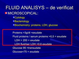 FLUID ANALISYS – de verificatFLUID ANALISYS – de verificat
MICROSCOPICAL:MICROSCOPICAL:
CytologyCytology
BacteriologyBacteriology
Biochemistry: proteins, LDH, glucoseBiochemistry: proteins, LDH, glucose
Proteins >3g/dl =exudateProteins >3g/dl =exudate
Fluid proteins / serum proteins >0,5 = exudateFluid proteins / serum proteins >0,5 = exudate
LDH > 200 = exudateLDH > 200 = exudate
LDH fluid/ser LDH >0,6 exudateLDH fluid/ser LDH >0,6 exudate
Glucose 95 =transudateGlucose 95 =transudate
Glucose<75 = exudateGlucose<75 = exudate
 