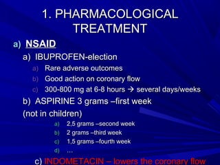 1. PHARMACOLOGICAL1. PHARMACOLOGICAL
TREATMENTTREATMENT
a)a) NSAIDNSAID
a)a) IBUPROFEN-electionIBUPROFEN-election
a)a) Rare adverse outcomesRare adverse outcomes
b)b) Good action on coronary flowGood action on coronary flow
c)c) 300-800 mg at 6-8 hours300-800 mg at 6-8 hours  several days/weeksseveral days/weeks
b)b) ASPIRINE 3 grams –first weekASPIRINE 3 grams –first week
(not in children)(not in children)
a)a) 2,5 grams –second week2,5 grams –second week
b)b) 2 grams –third week2 grams –third week
c)c) 1,5 grams –fourth week1,5 grams –fourth week
d)d) ……
c)c) INDOMETACIN – lowers the coronary flowINDOMETACIN – lowers the coronary flow
 