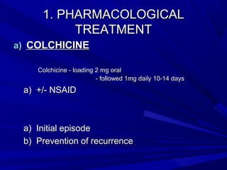 1. PHARMACOLOGICAL1. PHARMACOLOGICAL
TREATMENTTREATMENT
a)a) COLCHICINECOLCHICINE
Colchicine - loading 2 mg oralColchicine - loading 2 mg oral
- followed 1mg daily 10-14 days- followed 1mg daily 10-14 days
a)a) +/- NSAID+/- NSAID
a)a) Initial episodeInitial episode
b)b) Prevention of recurrencePrevention of recurrence
 