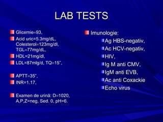 LAB TESTSLAB TESTS
GlicemieGlicemie==93,93,
Acid uric=5.3mg/dL,Acid uric=5.3mg/dL,
ColesterolColesterol==123mg/dl,123mg/dl,
TGLTGL==77mg/dL,77mg/dL,
HDL=21mg/dl,HDL=21mg/dl,
LDL=87mlg/d, TQLDL=87mlg/d, TQ==15”,15”,
APTTAPTT==35”,35”,
INR=1.17,INR=1.17,
Examen de urină: DExamen de urină: D==1020,1020,
A,P,Z=neg, Sed. 0, pH=6.A,P,Z=neg, Sed. 0, pH=6.
Imunologie:Imunologie:
Ag HBS-negativ,Ag HBS-negativ,
Ac HCV-negativ,Ac HCV-negativ,
HIV,HIV,
Ig M anti CMV,Ig M anti CMV,
IgM anti EVB,IgM anti EVB,
Ac anti CoxackieAc anti Coxackie
Echo virusEcho virus
 