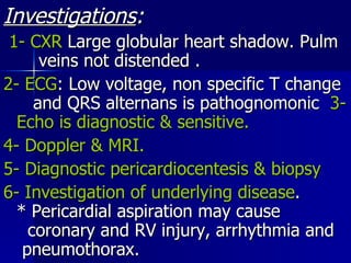 Investigations : 1- CXR  Large globular heart shadow. Pulm  veins not distended . 2- ECG : Low voltage, non specific T change  and QRS alternans is pathognomonic  3- Echo is diagnostic & sensitive.  4- Doppler & MRI. 5- Diagnostic pericardiocentesis & biopsy 6- Investigation of underlying disease .  * Pericardial aspiration may cause  coronary and RV injury, arrhythmia and  pneumothorax. 