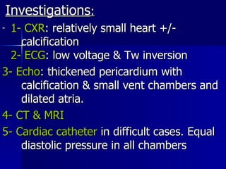 Investigations : 1- CXR : relatively small heart +/-  calcification  2- ECG : low voltage & Tw inversion 3- Echo : thickened pericardium with  calcification & small vent chambers and  dilated atria. 4- CT & MRI 5- Cardiac catheter  in difficult cases. Equal  diastolic pressure in all chambers 