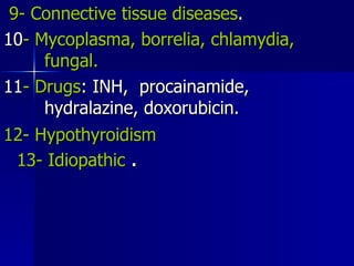 9- Connective tissue diseases . 10 - Mycoplasma, borrelia, chlamydia,  fungal. 11 - Drugs : INH,  procainamide,  hydralazine, doxorubicin. 12- Hypothyroidism  13- Idiopathic   . 