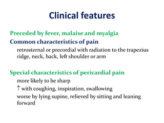Clinical features
Preceded by fever, malaise and myalgia
Common characteristics of pain
retrosternal or precordial with radiation to the trapezius
ridge, neck, back, left shoulder or arm
Special characteristics of pericardial pain
more likely to be sharp
 with coughing, inspiration, swallowing
worse by lying supine, relieved by sitting and leaning
forward
 