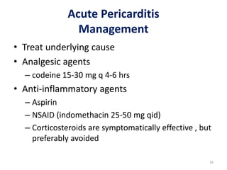 Acute Pericarditis
Management
• Treat underlying cause
• Analgesic agents
– codeine 15-30 mg q 4-6 hrs
• Anti-inflammatory agents
– Aspirin
– NSAID (indomethacin 25-50 mg qid)
– Corticosteroids are symptomatically effective , but
preferably avoided
16
 